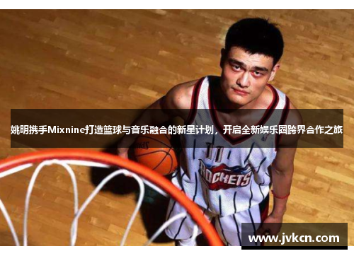 姚明携手Mixnine打造篮球与音乐融合的新星计划，开启全新娱乐圈跨界合作之旅