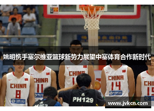 姚明携手塞尔维亚篮球新势力展望中塞体育合作新时代
