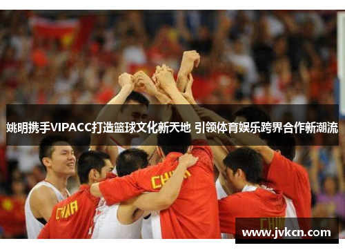 姚明携手VIPACC打造篮球文化新天地 引领体育娱乐跨界合作新潮流