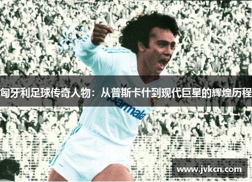 匈牙利足球传奇人物：从普斯卡什到现代巨星的辉煌历程