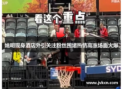 姚明现身酒店外引关注粉丝围堵热情高涨场面火爆