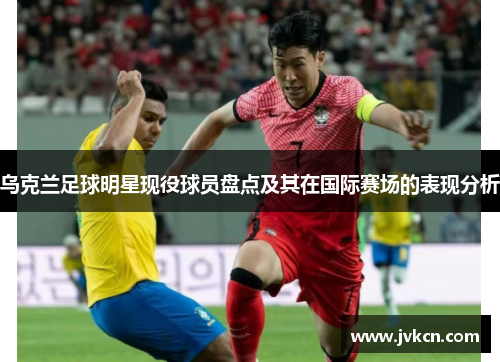 乌克兰足球明星现役球员盘点及其在国际赛场的表现分析