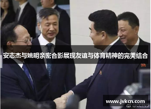 安志杰与姚明亲密合影展现友谊与体育精神的完美结合