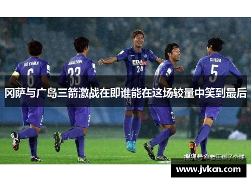 冈萨与广岛三箭激战在即谁能在这场较量中笑到最后